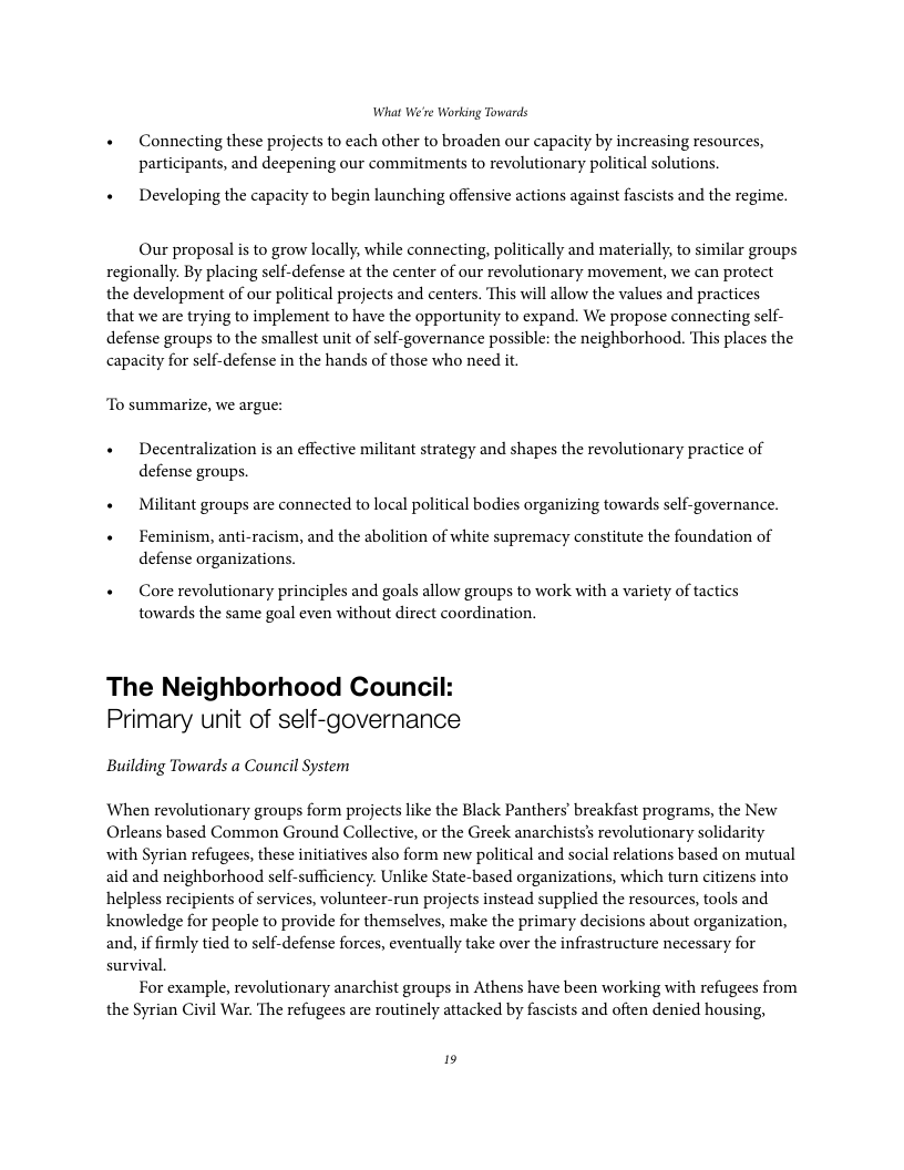 What We’re Working Towards + Connecting these projects to each other to broaden our capacity by increasing resources, participants, and deepening our commitments to revolutionary political solutions. « Developing the capacity to begin launching offensive actions against fascists and the regime. Our proposal is to grow locally, while connecting, politically and materially, to similar groups regionally. By placing self-defense at the center of our revolutionary movement, we can protect the development of our political projects and centers. This will allow the values and practices that we are trying to implement to have the opportunity to expand. We propose connecting self- defense groups to the smallest unit of self-governance possible: the neighborhood. This places the capacity for self-defense in the hands of those who need it. To summarize, we argue: « Decentralization is an effective militant strategy and shapes the revolutionary practice of defense groups. « Militant groups are connected to local political bodies organizing towards sclf-governance. + Feminism, anti-racism, and the abolition of white supremacy constitute the foundation of defense organizations. « Core revolutionary principles and goals allow groups to work with a variety of tactics towards the same goal even without direct coordination. The Neighborhood Counci Primary unit of self-governance Building Towards a Council System When revolutionary groups form projects like the Black Panthers’ breakfast programs, the New Orleans based Common Ground Collective, or the Greek anarchists’s revolutionary solidarity with Syrian refugees, these initiatives also form new political and social relations based on mutual aid and neighborhood self-sufficiency. Unlike State-based organizations, which turn citizens into helpless recipients of services, volunteer-run projects instead supplied the resources, tools and knowledge for people to provide for themselves, make the primary decisions about organization, and, if firmly tied to self-defense forces, eventually take over the infrastructure necessary for survival For example, revolutionary anarchist groups in Athens have been working with refugees from the Syrian Civil War. The refugees are routinely attacked by fascists and often denied housing, is
